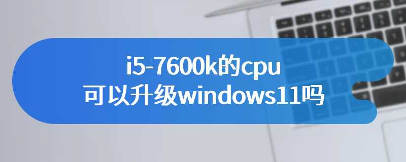i5-7600k的cpu可以升级windows11吗