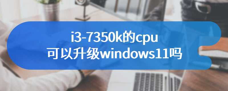 i3-7350k的cpu可以升级windows11吗