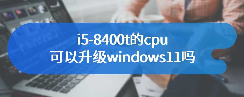 i5-8400t的cpu可以升级windows11吗