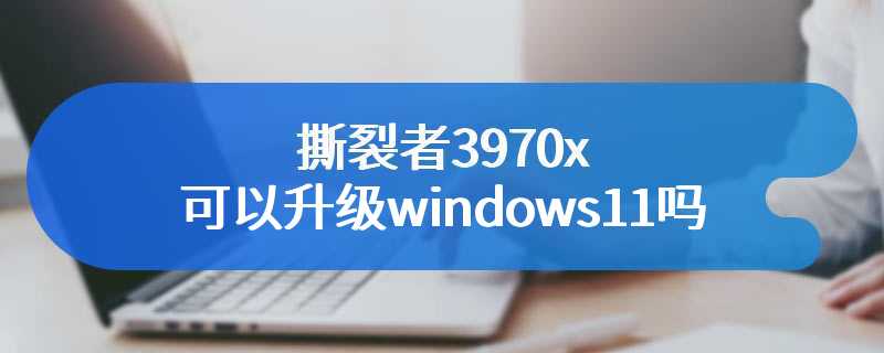 撕裂者3970x可以升级windows11吗