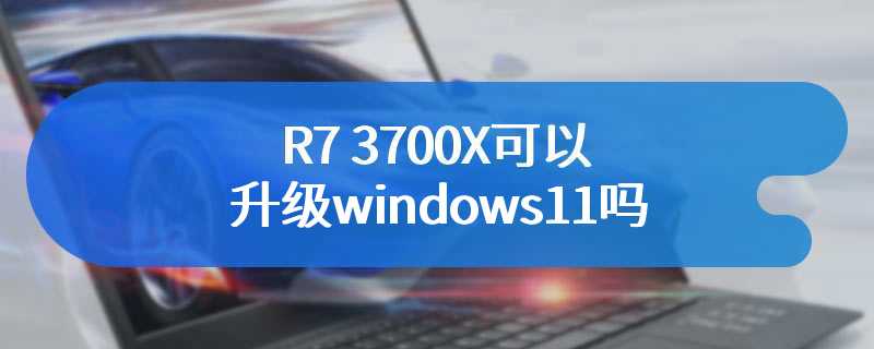 R7 3700X可以升级windows11吗