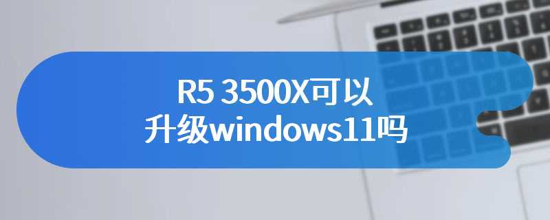 R5 3500X可以升级windows11吗