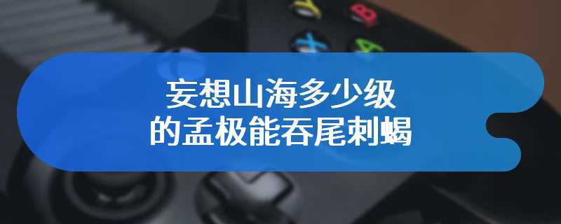 妄想山海多少级的孟极能吞尾刺蝎