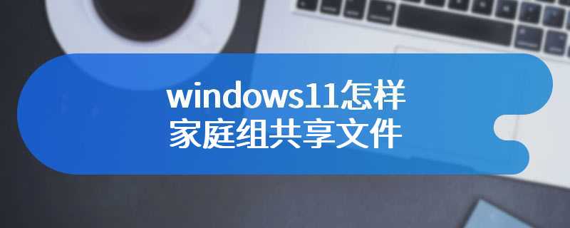 windows11怎样家庭组共享文件