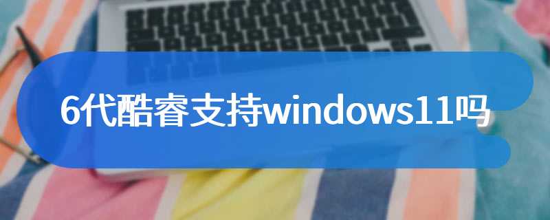 6代酷睿支持windows11吗