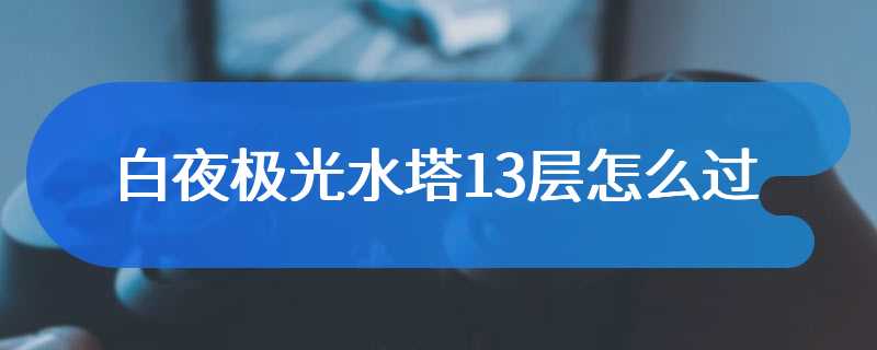 白夜极光水塔13层怎么过