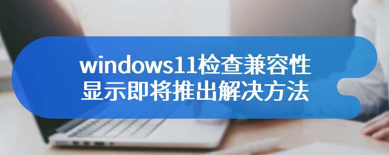 windows11检查兼容性显示即将推出解决方法