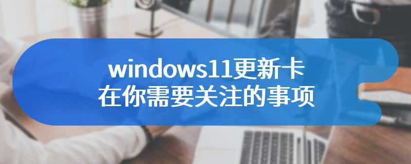 windows11更新卡在你需要关注的事项