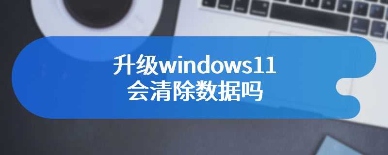 升级windows11会清除数据吗