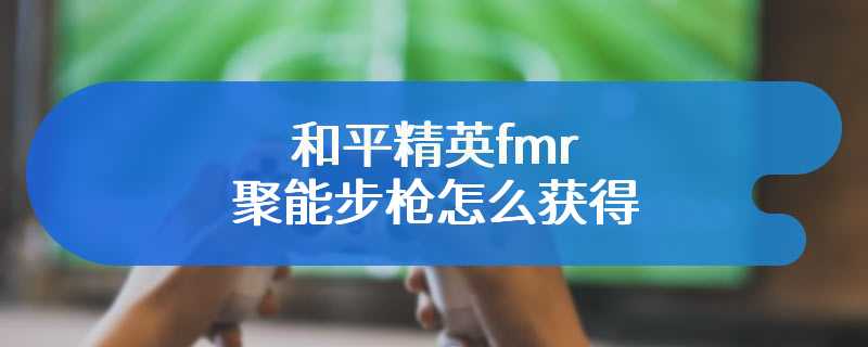 和平精英fmr聚能步枪怎么获得