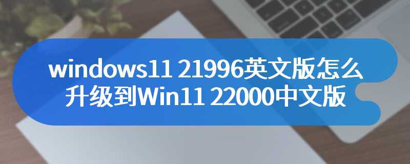 windows11 21996英文版怎么升级到Win11 22000中文版