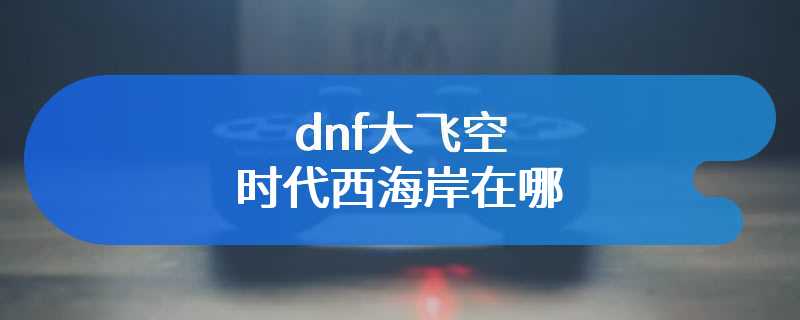 dnf大飞空时代西海岸在哪