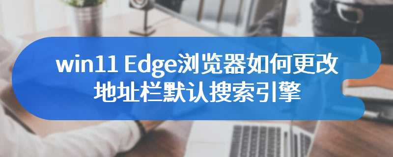 win11 Edge浏览器如何更改地址栏默认搜索引擎