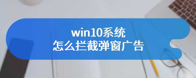 win10系统怎么拦截弹窗广告