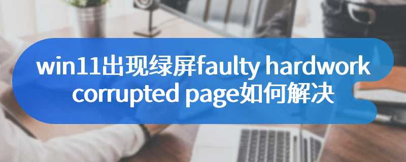 win11出现绿屏faulty_hardwork_corrupted_page如何解决