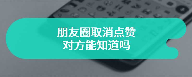 朋友圈取消点赞 对方能知道吗