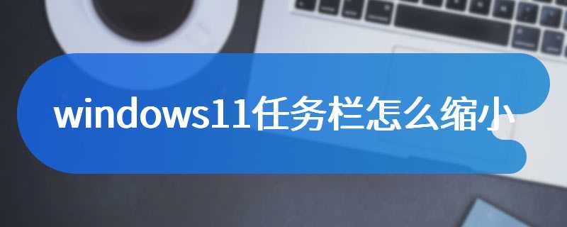 windows11任务栏怎么缩小