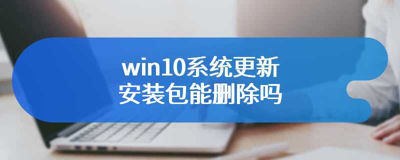 win10系统更新安装包能删除吗