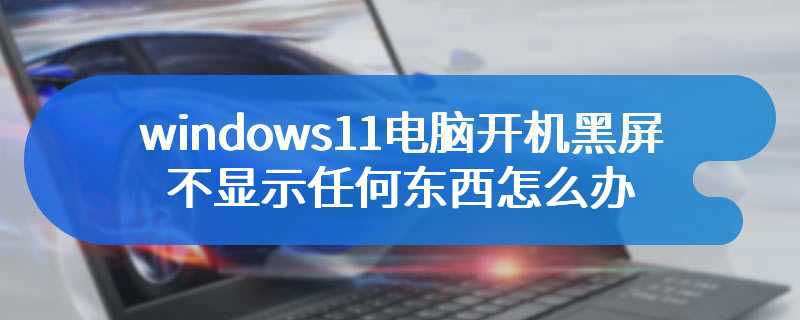 windows11电脑开机黑屏不显示任何东西怎么办