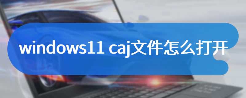 windows11 caj文件怎么打开