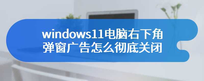 windows11电脑右下角弹窗广告怎么彻底关闭