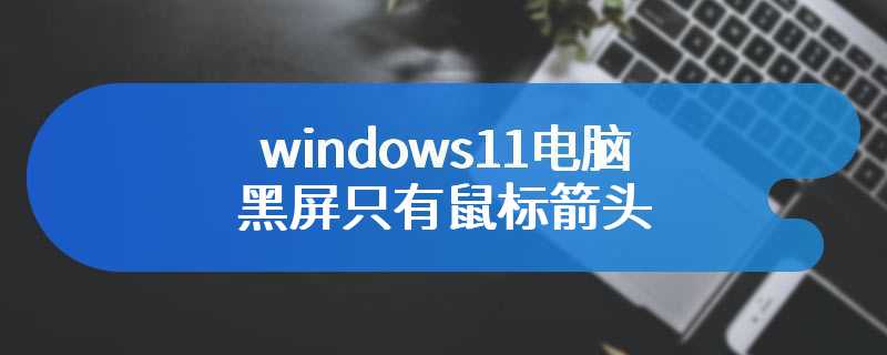 windows11电脑黑屏只有鼠标箭头