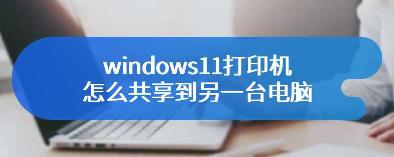 windows11打印机怎么共享到另一台电脑