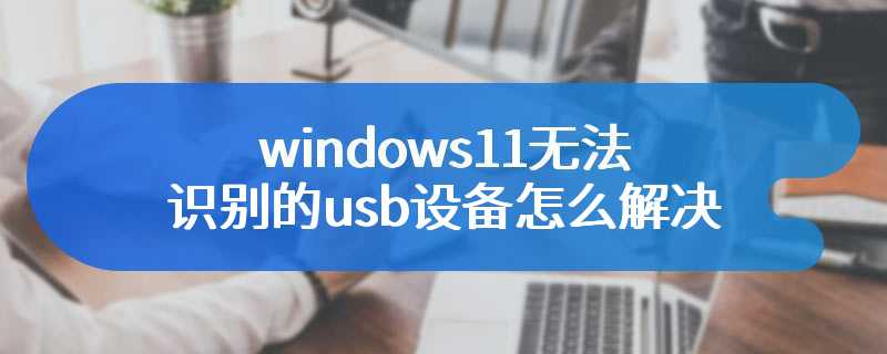 windows11无法识别的usb设备怎么解决