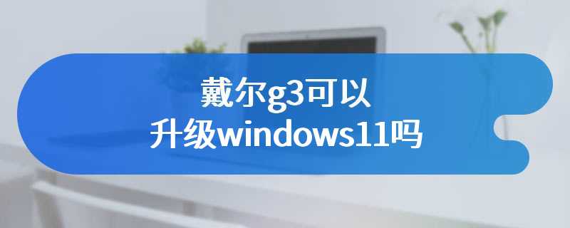 戴尔g3可以升级windows11吗