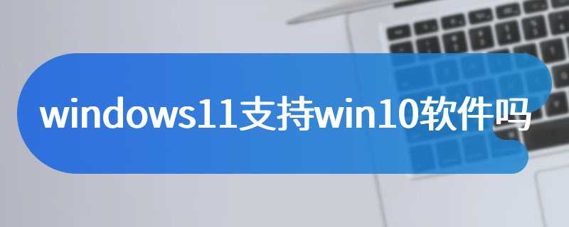 windows11支持win10软件吗