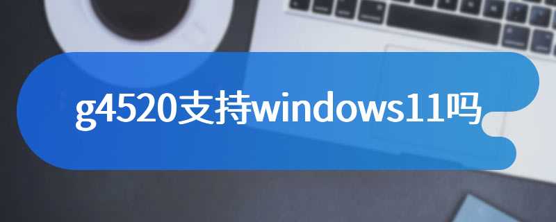 g4520支持windows11吗