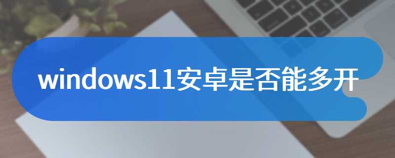 windows11安卓是否能多开