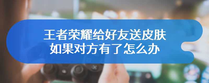 王者荣耀给好友送皮肤如果对方有了怎么办