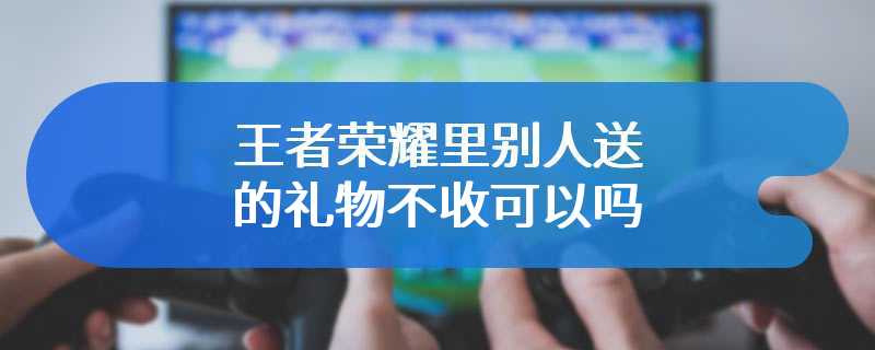 王者荣耀里别人送的礼物不收可以吗