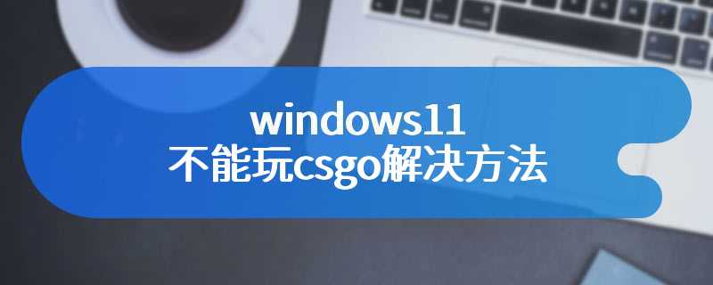 windows11不能玩csgo解决方法