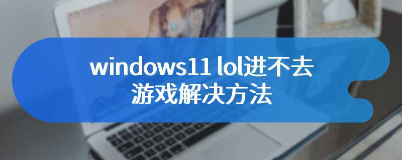 windows11 lol进不去游戏解决方法