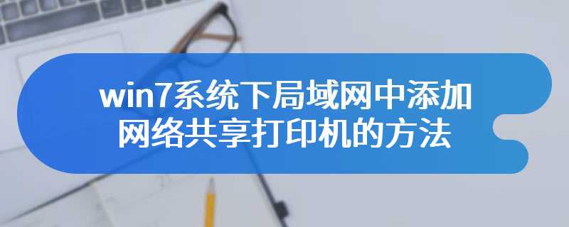 win7系统下局域网中添加网络共享打印机的方法