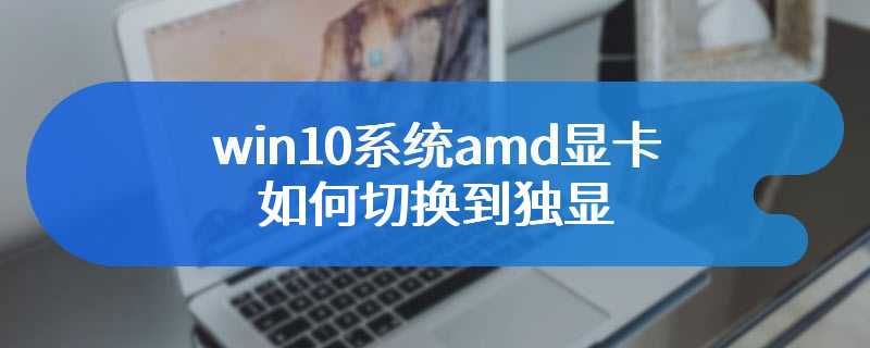 win10系统amd显卡如何切换到独显