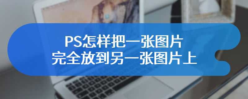 PS怎样把一张图片完全放到另一张图片上