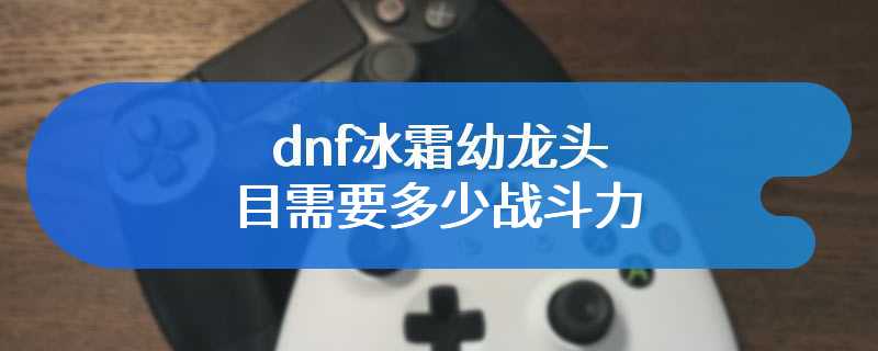 dnf冰霜幼龙头目需要多少战斗力