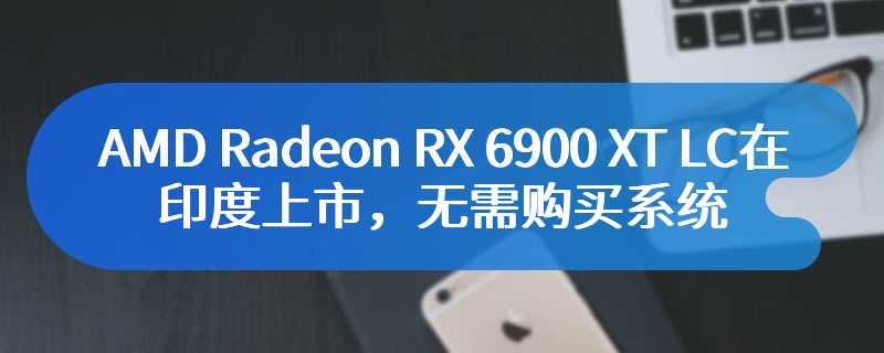 AMD Radeon RX 6900 XT LC在印度上市，无需购买系统