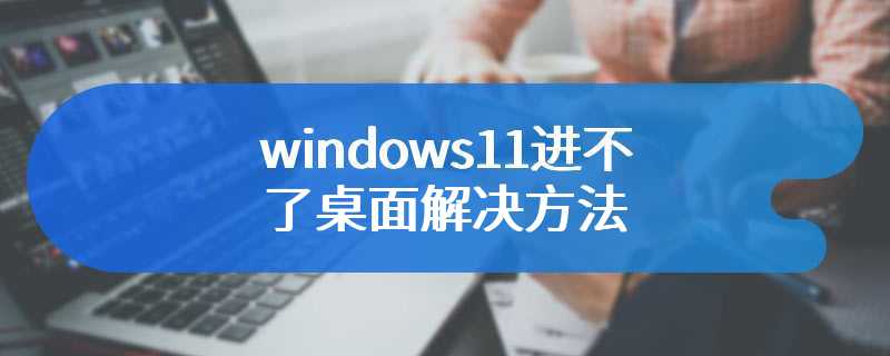 windows11进不了桌面解决方法