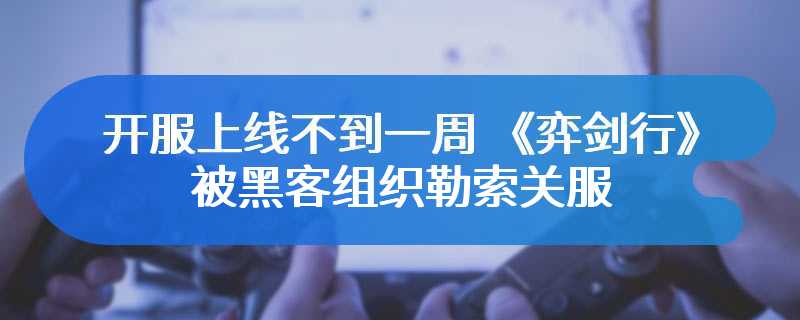 开服上线不到一周 《弈剑行》被黑客组织勒索关服