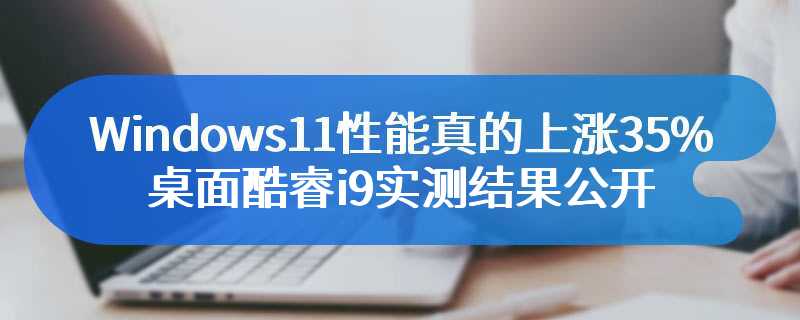 Windows11性能真的上涨35%？桌面酷睿i9实测结果公开