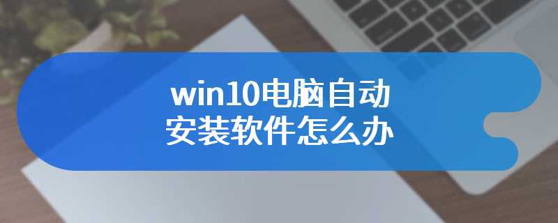 win10电脑自动安装软件怎么办