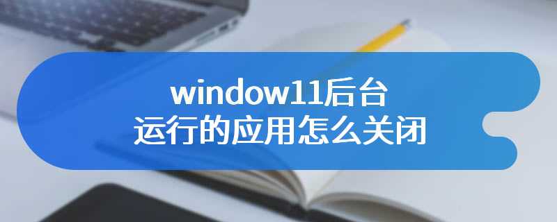 window11后台运行的应用怎么关闭