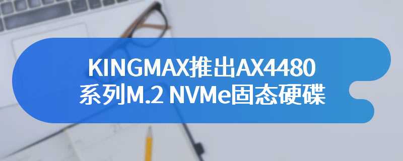 KINGMAX推出AX4480系列M.2 NVMe固态硬碟