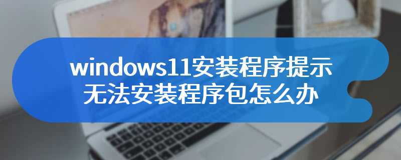 windows11安装程序提示无法安装程序包怎么办