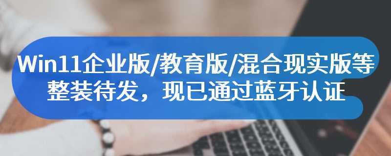 Win11企业版/教育版/混合现实版等整装待发，现已通过蓝牙认证