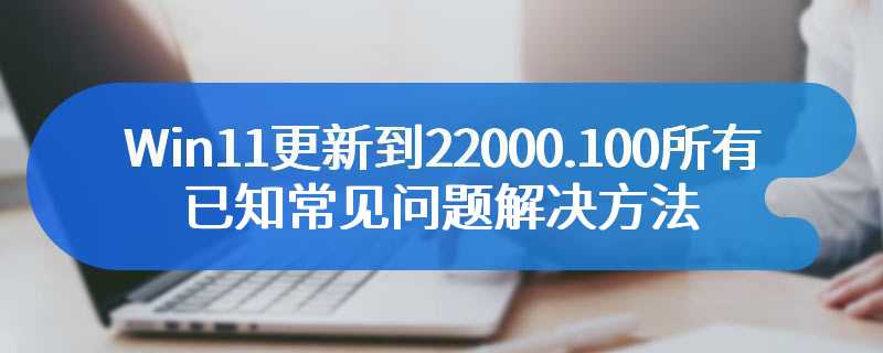 Win11更新到22000.100所有已知常见问题解决方法